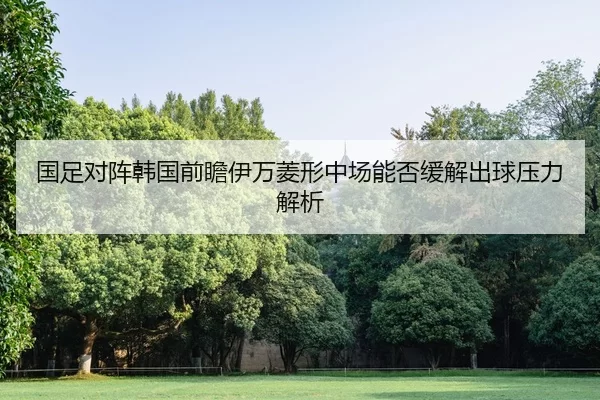 国足对阵韩国前瞻伊万菱形中场能否缓解出球压力解析