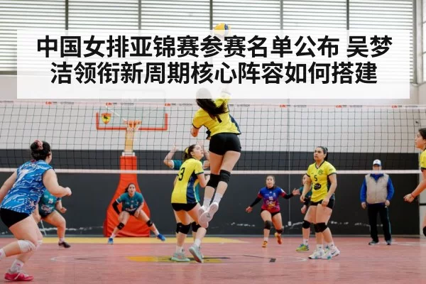 中国女排亚锦赛参赛名单公布 吴梦洁领衔新周期核心阵容如何搭建